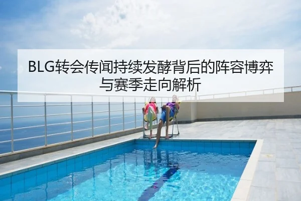 BLG转会传闻持续发酵背后的阵容博弈与赛季走向解析