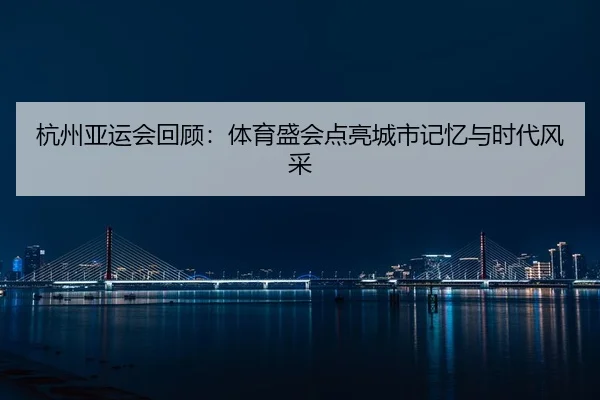 杭州亚运会回顾：体育盛会点亮城市记忆与时代风采