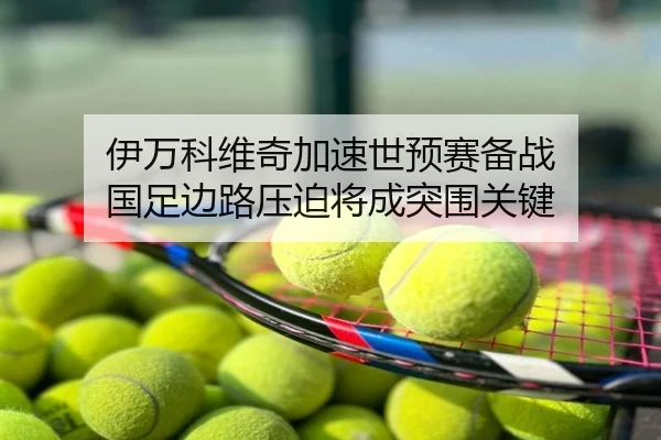 伊万科维奇加速世预赛备战 国足边路压迫将成突围关键