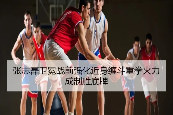张志磊卫冕战前强化近身缠斗重拳火力成制胜底牌