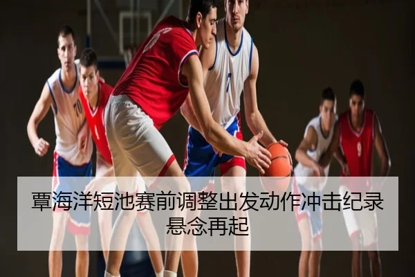 覃海洋短池赛前调整出发动作冲击纪录悬念再起