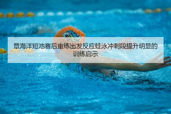 覃海洋短池赛后重练出发反应蛙泳冲刺段提升明显的训练启示